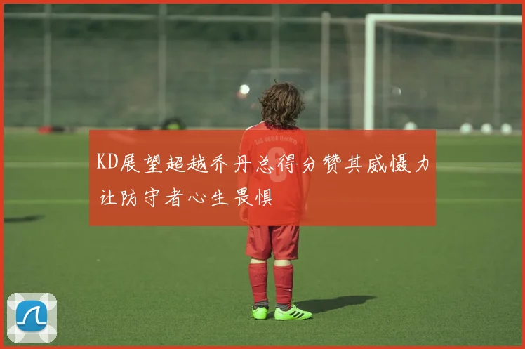KD展望超越乔丹总得分赞其威慑力让防守者心生畏惧