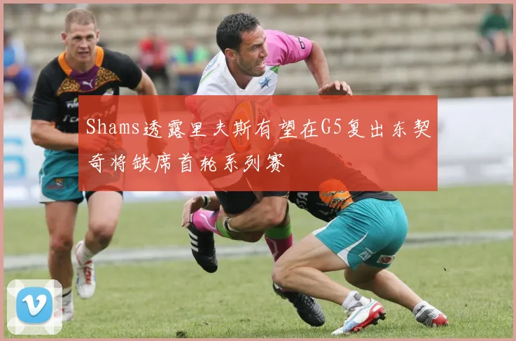 Shams透露里夫斯有望在G5复出东契奇将缺席首轮系列赛