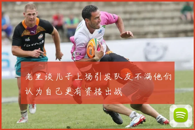老里谈儿子上场引发队友不满他们认为自己更有资格出战