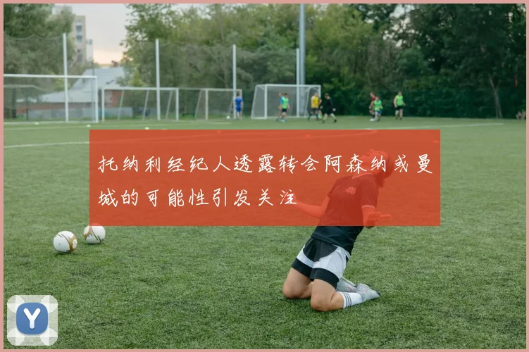 托纳利经纪人透露转会阿森纳或曼城的可能性引发关注