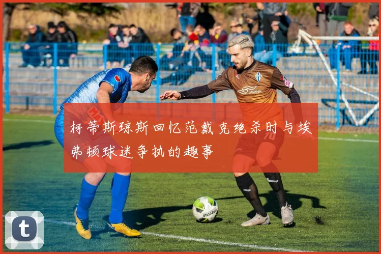 柯蒂斯琼斯回忆范戴克绝杀时与埃弗顿球迷争执的趣事