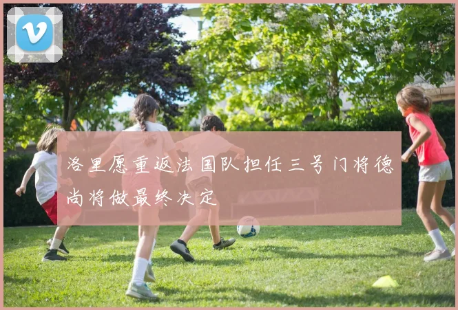 洛里愿重返法国队担任三号门将德尚将做最终决定