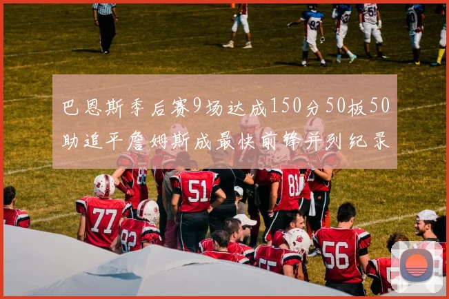 巴恩斯季后赛9场达成150分50板50助追平詹姆斯成最快前锋并列纪录
