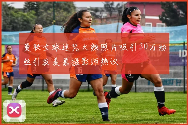 曼联女球迷凭火辣照片吸引30万粉丝引发羡慕摄影师热议