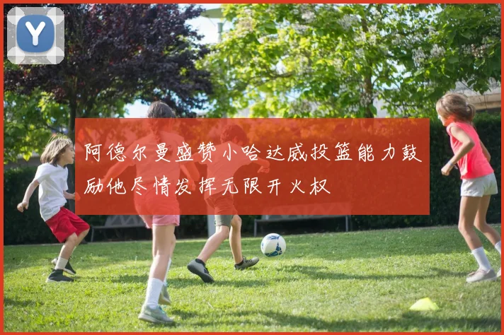 阿德尔曼盛赞小哈达威投篮能力鼓励他尽情发挥无限开火权