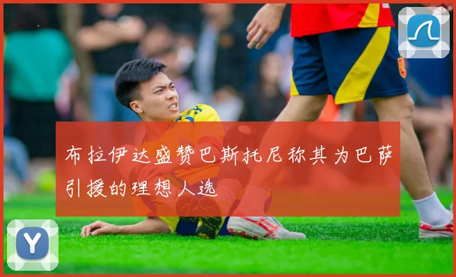 布拉伊达盛赞巴斯托尼称其为巴萨引援的理想人选