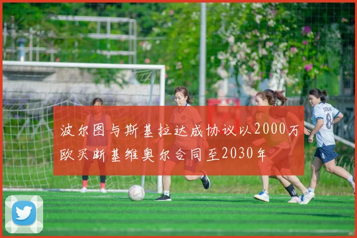 波尔图与斯基拉达成协议以2000万欧买断基维奥尔合同至2030年
