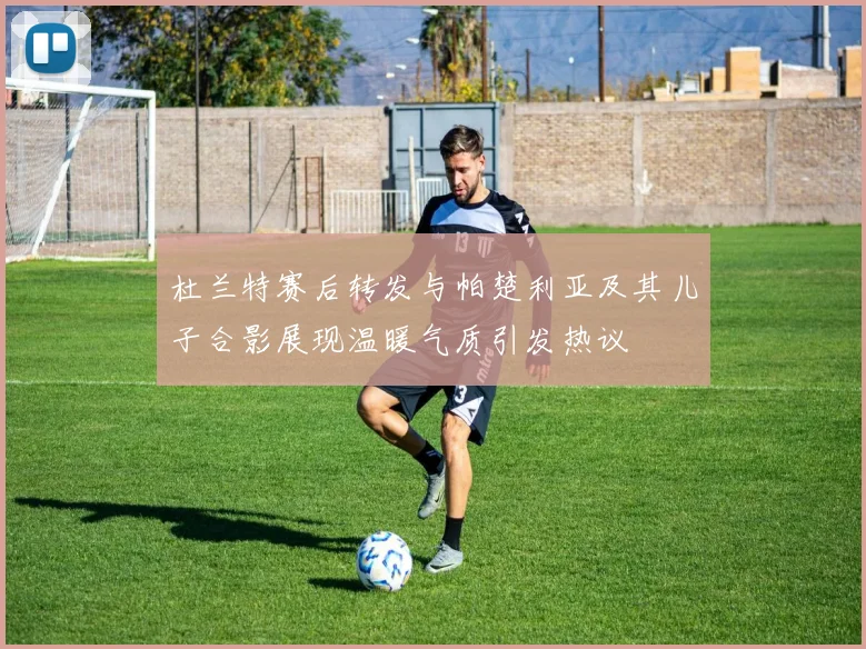 杜兰特赛后转发与帕楚利亚及其儿子合影展现温暖气质引发热议