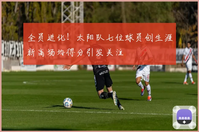 全员进化！太阳队七位球员创生涯新高场均得分引发关注