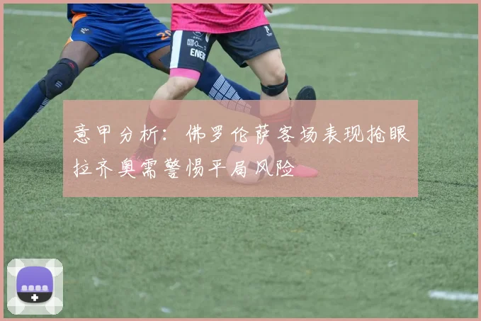 意甲分析：佛罗伦萨客场表现抢眼拉齐奥需警惕平局风险