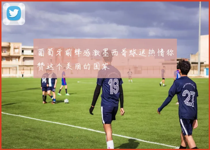葡萄牙前锋感激墨西哥球迷热情称赞这个美丽的国家