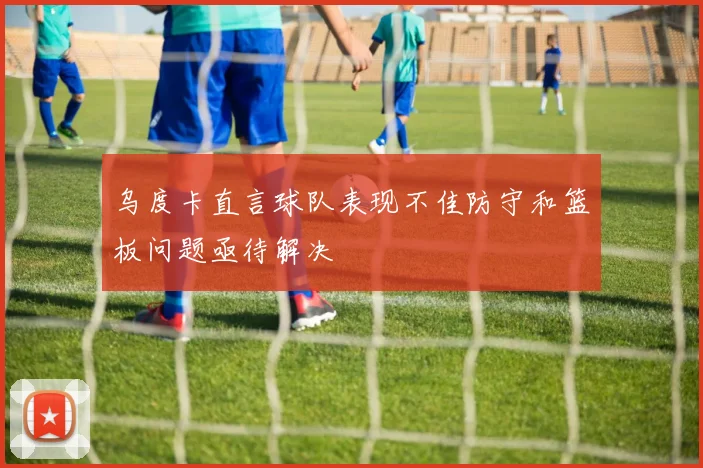 乌度卡直言球队表现不佳防守和篮板问题亟待解决