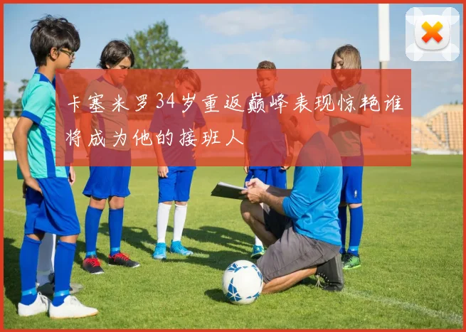 卡塞米罗34岁重返巅峰表现惊艳谁将成为他的接班人