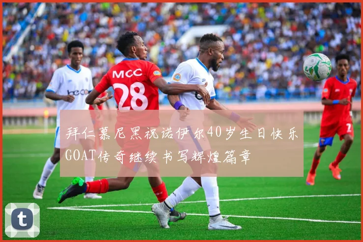 拜仁慕尼黑祝诺伊尔40岁生日快乐GOAT传奇继续书写辉煌篇章