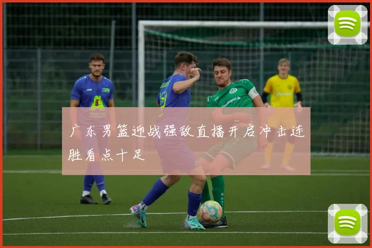 广东男篮迎战强敌直播开启冲击连胜看点十足