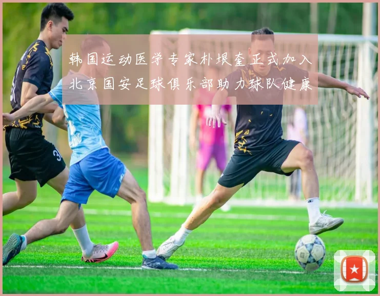 韩国运动医学专家朴垠奎正式加入北京国安足球俱乐部助力球队健康发展
