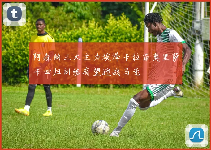 阿森纳三大主力埃泽卡拉菲奥里萨卡回归训练有望迎战马竞