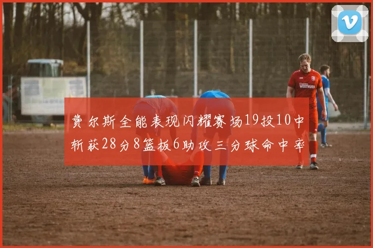 费尔斯全能表现闪耀赛场19投10中斩获28分8篮板6助攻三分球命中率高达45