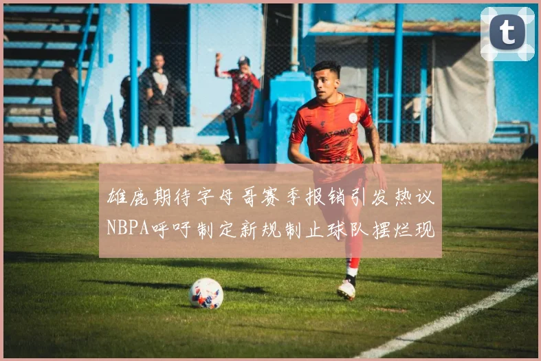 雄鹿期待字母哥赛季报销引发热议NBPA呼吁制定新规制止球队摆烂现象