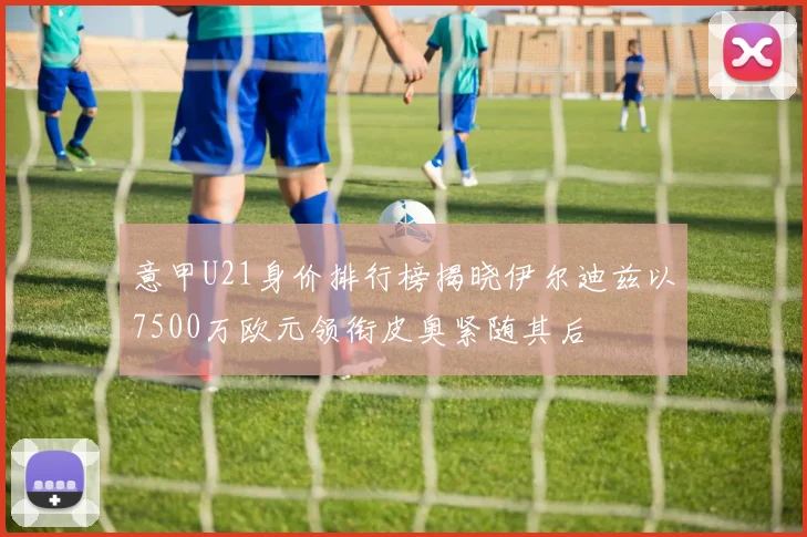 意甲U21身价排行榜揭晓伊尔迪兹以7500万欧元领衔皮奥紧随其后