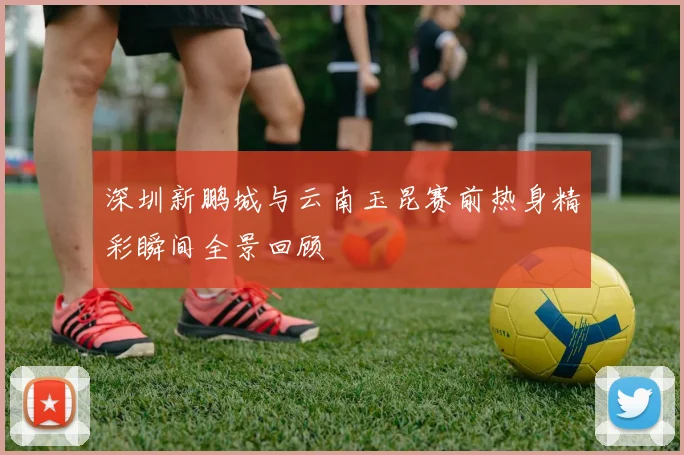 深圳新鹏城与云南玉昆赛前热身精彩瞬间全景回顾