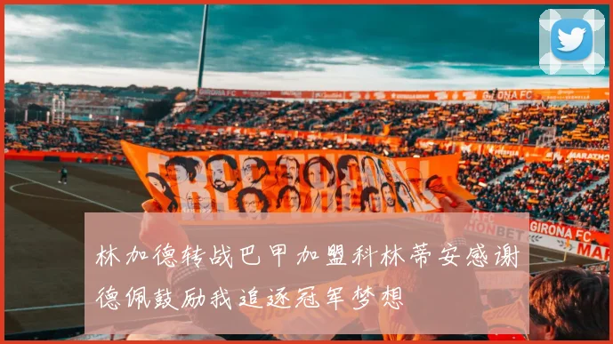 林加德转战巴甲加盟科林蒂安感谢德佩鼓励我追逐冠军梦想