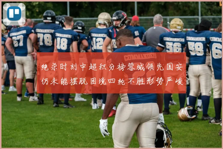 绝杀时刻中超积分榜蓉城领先国安仍未能摆脱困境四轮不胜形势严峻