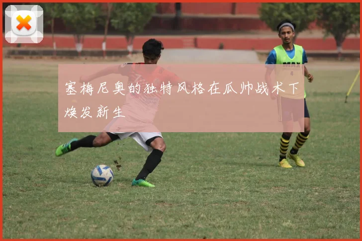 塞梅尼奥的独特风格在瓜帅战术下焕发新生