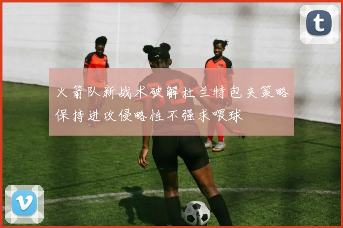 火箭队新战术破解杜兰特包夹策略保持进攻侵略性不强求喂球