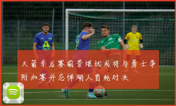 火箭季后赛前景堪忧或将与勇士争附加赛并忌惮湖人首轮对决