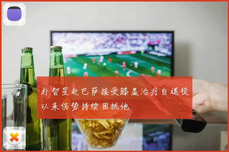 朴智星赴巴萨接受膝盖治疗自退役以来伤势持续困扰他