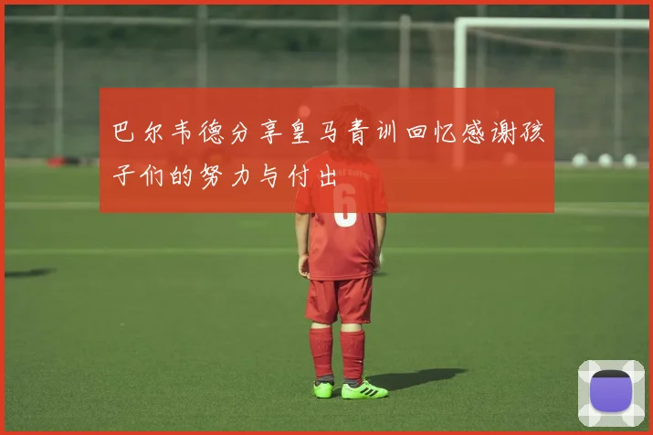 巴尔韦德分享皇马青训回忆感谢孩子们的努力与付出