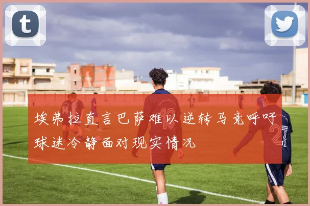 埃弗拉直言巴萨难以逆转马竞呼吁球迷冷静面对现实情况