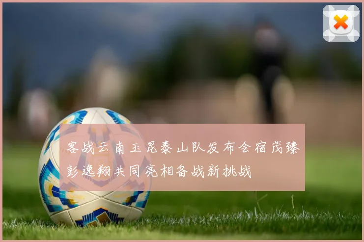 客战云南玉昆泰山队发布会宿茂臻彭逸翔共同亮相备战新挑战