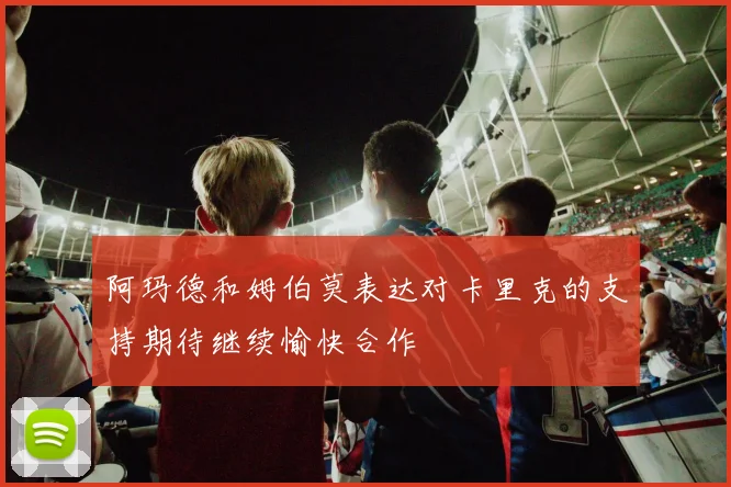 阿玛德和姆伯莫表达对卡里克的支持期待继续愉快合作