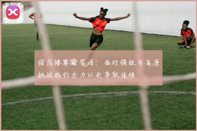 宿茂臻赛前寄语：面对强敌与高原挑战我们全力以赴争取佳绩
