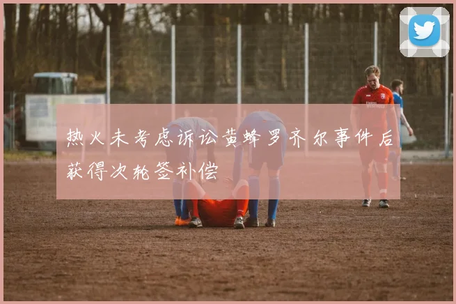 热火未考虑诉讼黄蜂罗齐尔事件后获得次轮签补偿
