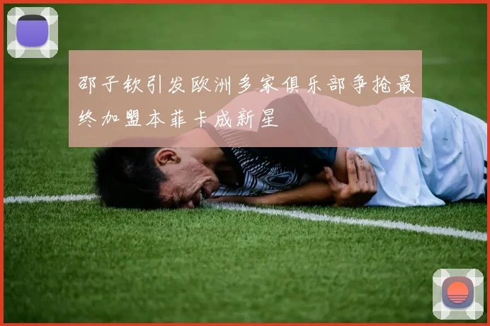 邵子钦引发欧洲多家俱乐部争抢最终加盟本菲卡成新星