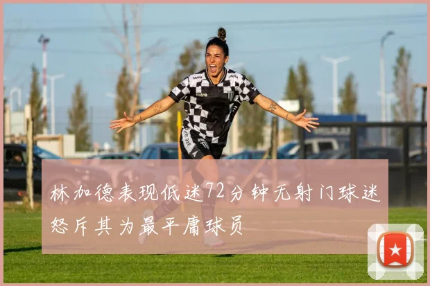 林加德表现低迷72分钟无射门球迷怒斥其为最平庸球员