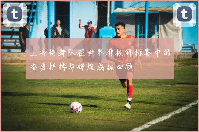 上海街舞队在世界滑板锦标赛中的奋勇拼搏与辉煌成就回顾